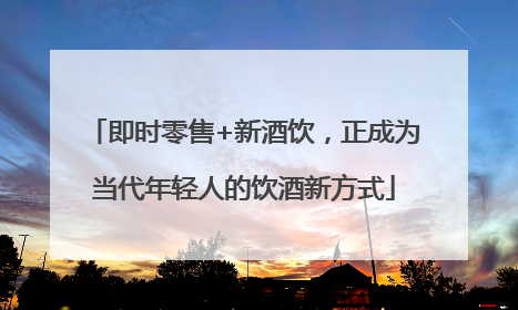 即时零售+新酒饮，正成为当代年轻人的饮酒新方式