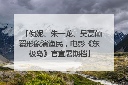 倪妮、朱一龙、吴磊颠覆形象演渔民，电影《东极岛》官宣暑期档