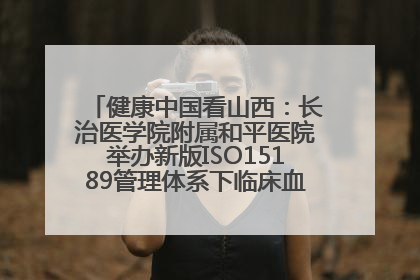 健康中国看山西：长治医学院附属和平医院举办新版ISO15189管理体系下临床血液检验培训班
