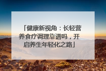 健康新视角：长轻营养食疗调理靠谱吗，开启养生年轻化之路