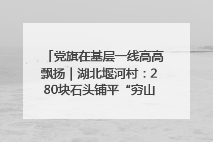 党旗在基层一线高高飘扬｜湖北堰河村：280块石头铺平“穷山沟”的致富振兴路