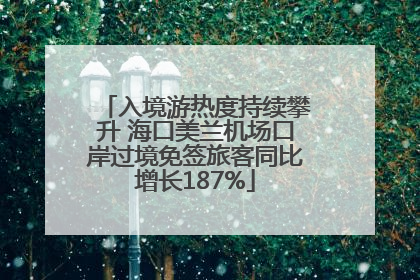 入境游热度持续攀升 海口美兰机场口岸过境免签旅客同比增长187%