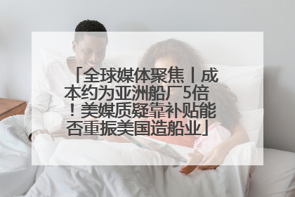 全球媒体聚焦丨成本约为亚洲船厂5倍！美媒质疑靠补贴能否重振美国造船业