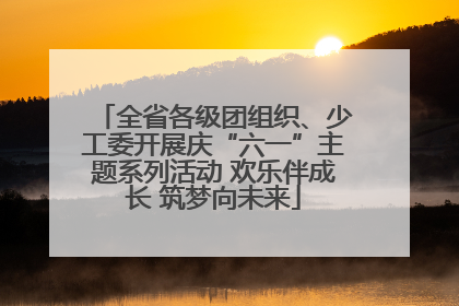全省各级团组织、少工委开展庆“六一”主题系列活动 欢乐伴成长 筑梦向未来