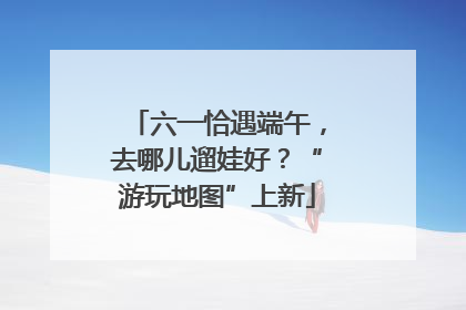 六一恰遇端午，去哪儿遛娃好？“游玩地图”上新