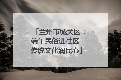 兰州市城关区：端午民俗进社区 传统文化润民心