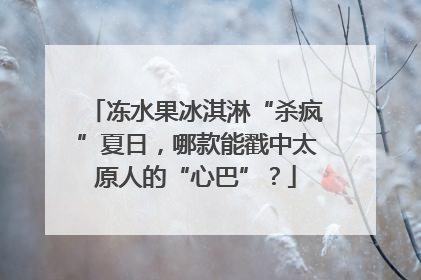 冻水果冰淇淋“杀疯”夏日，哪款能戳中太原人的“心巴”？