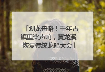 划龙舟咯！千年古镇里桨声响，黄龙溪恢复传统龙船大会