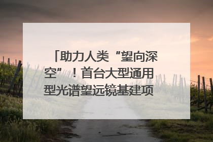 助力人类“望向深空”！首台大型通用型光谱望远镜基建项目破土动工