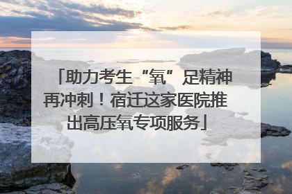 助力考生“氧”足精神再冲刺！宿迁这家医院推出高压氧专项服务