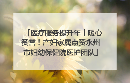 医疗服务提升年丨暖心赞誉！产妇家属点赞永州市妇幼保健院医护团队