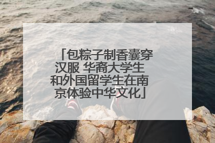 包粽子制香囊穿汉服 华裔大学生和外国留学生在南京体验中华文化