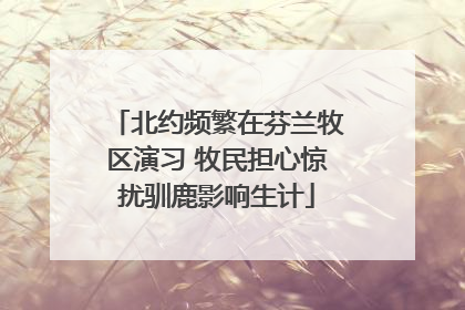 北约频繁在芬兰牧区演习 牧民担心惊扰驯鹿影响生计
