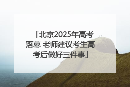 北京2025年高考落幕 老师建议考生高考后做好三件事