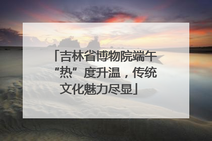 吉林省博物院端午“热”度升温，传统文化魅力尽显