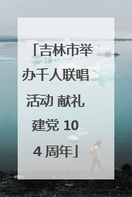 吉林市举办千人联唱活动 献礼建党 104 周年