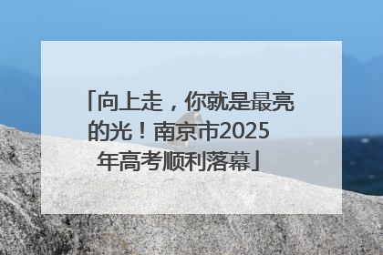 向上走，你就是最亮的光！南京市2025年高考顺利落幕