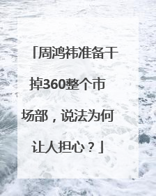 周鸿祎准备干掉360整个市场部，说法为何让人担心？
