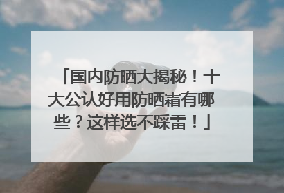 国内防晒大揭秘！十大公认好用防晒霜有哪些？这样选不踩雷！