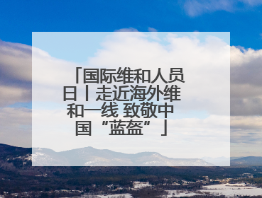 国际维和人员日丨走近海外维和一线 致敬中国“蓝盔”