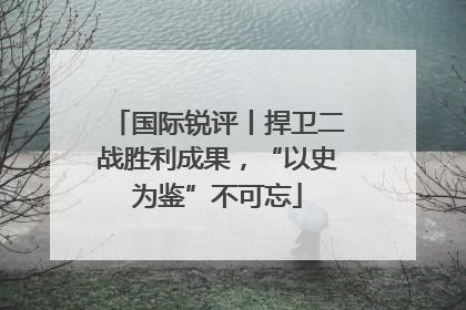国际锐评丨捍卫二战胜利成果，“以史为鉴”不可忘