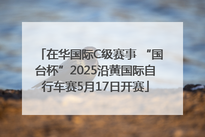 在华国际C级赛事 “国台杯”2025沿黄国际自行车赛5月17日开赛