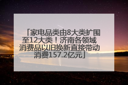 家电品类由8大类扩围至12大类！济南各领域消费品以旧换新直接带动消费157.2亿元