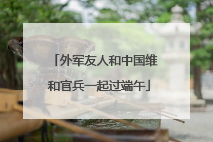 外军友人和中国维和官兵一起过端午