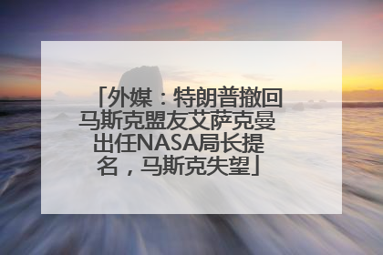 外媒：特朗普撤回马斯克盟友艾萨克曼出任NASA局长提名，马斯克失望