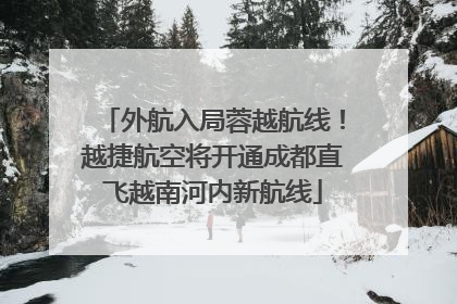 外航入局蓉越航线！越捷航空将开通成都直飞越南河内新航线