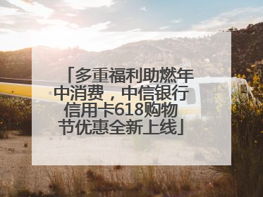 多重福利助燃年中消费，中信银行信用卡618购物节优惠全新上线