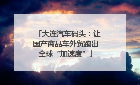 大连汽车码头：让国产商品车外贸跑出全球“加速度”