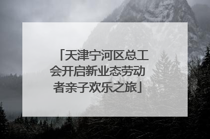 天津宁河区总工会开启新业态劳动者亲子欢乐之旅