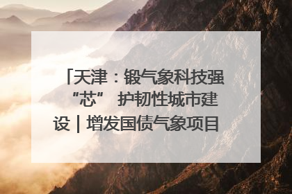 天津：锻气象科技强“芯” 护韧性城市建设｜增发国债气象项目落地见效系列报道