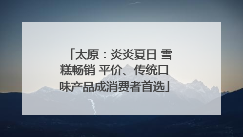 太原：炎炎夏日 雪糕畅销 平价、传统口味产品成消费者首选