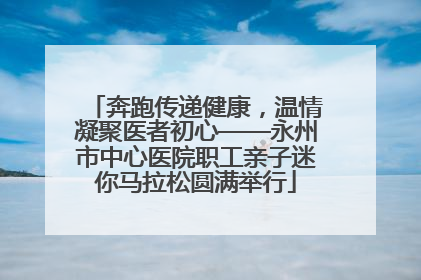 奔跑传递健康，温情凝聚医者初心——永州市中心医院职工亲子迷你马拉松圆满举行