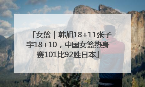 女篮｜韩旭18+11张子宇18+10，中国女篮热身赛101比92胜日本
