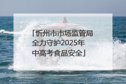 忻州市市场监管局全力守护2025年中高考食品安全
