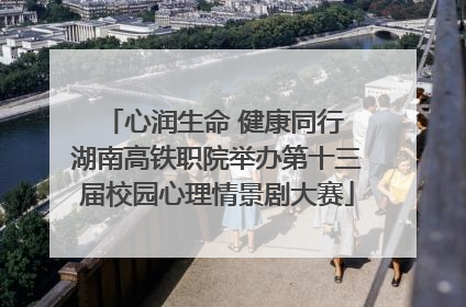 心润生命 健康同行 湖南高铁职院举办第十三届校园心理情景剧大赛