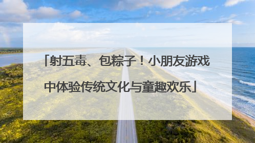 射五毒、包粽子！小朋友游戏中体验传统文化与童趣欢乐