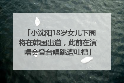 小沈阳18岁女儿下周将在韩国出道，此前在演唱会登台唱跳遭吐槽