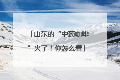 山东的“中药咖啡”火了！你怎么看