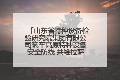 山东省特种设备检验研究院集团有限公司筑牢高原特种设备安全防线 共绘拉萨美好生活画卷