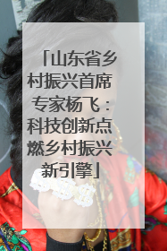 山东省乡村振兴首席专家杨飞：科技创新点燃乡村振兴新引擎