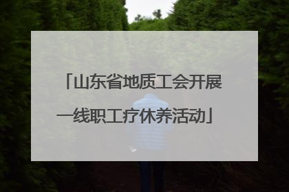 山东省地质工会开展一线职工疗休养活动
