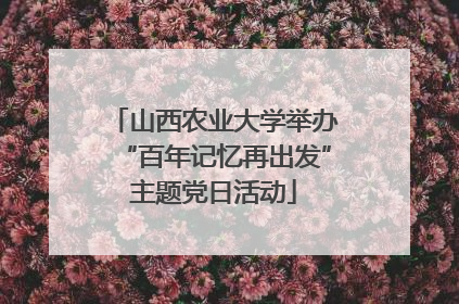 山西农业大学举办“百年记忆再出发”主题党日活动