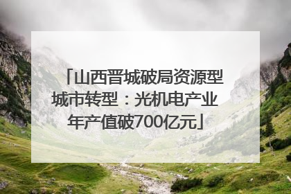 山西晋城破局资源型城市转型：光机电产业年产值破700亿元