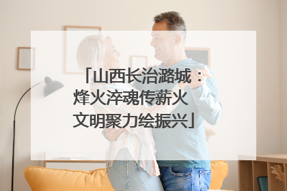 山西长治潞城：烽火淬魂传薪火 文明聚力绘振兴