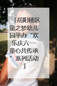 岳阳楼区童之梦幼儿园举办“欢乐庆六一·童心共传承”系列活动