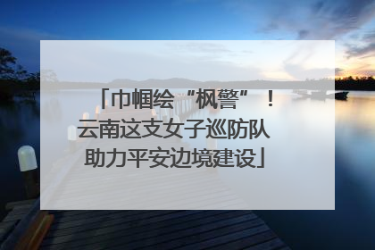 巾帼绘“枫警”！云南这支女子巡防队助力平安边境建设